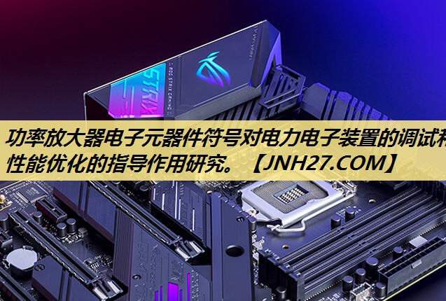 功率放大器电子元器件符号对电力电子装置的调试和性能优化的指导作用研究。 功率放大器电子元器件符号对电力电子装置的调试和性能优化的指导作用研究。
