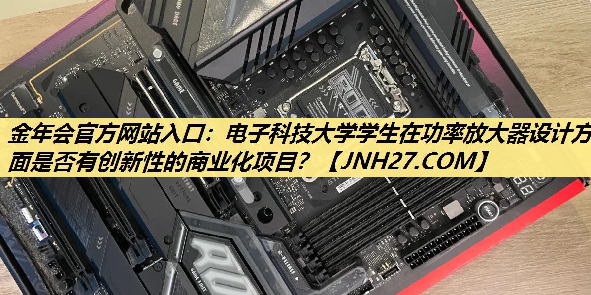金年会官方网站入口:电子科技大学学生在功率放大器设计方面是否有创新性的商业化项目? 金年会官方网站入口:电子科技大学学生在功率放大器设计方面是否有创新性的商业化项目?