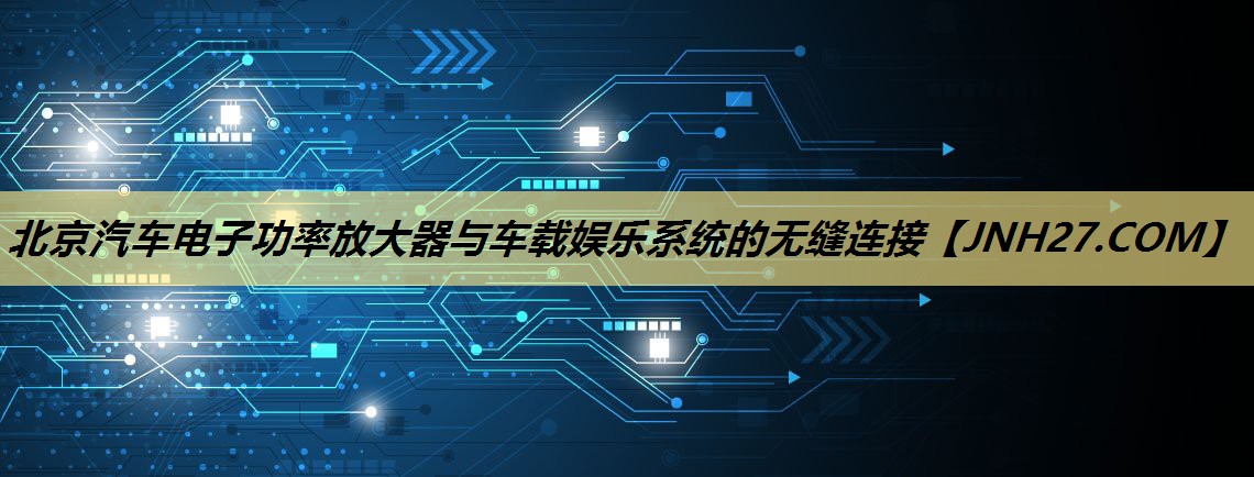 北京汽车电子功率放大器与车载娱乐系统的无缝连接 北京汽车电子功率放大器与车载娱乐系统的无缝连接