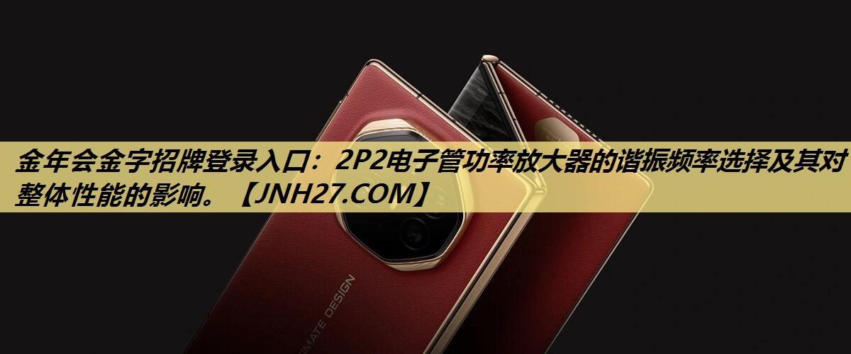 金年会金字招牌登录入口:2P2电子管功率放大器的谐振频率选择及其对整体性能的影响。 金年会金字招牌登录入口:2P2电子管功率放大器的谐振频率选择及其对整体性能的影响。