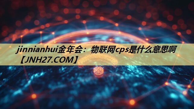 jinnianhui金年会:物联网cps是什么意思啊 jinnianhui金年会:物联网cps是什么意思啊