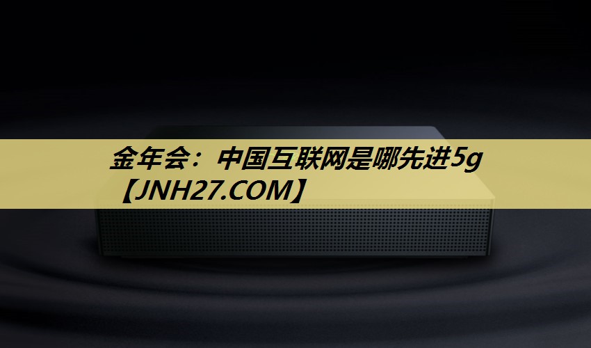 金年会:中国互联网是哪先进5g 金年会:中国互联网是哪先进5g