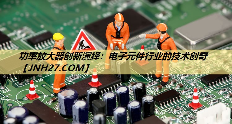 功率放大器创新演绎:电子元件行业的技术创奇 功率放大器创新演绎:电子元件行业的技术创奇