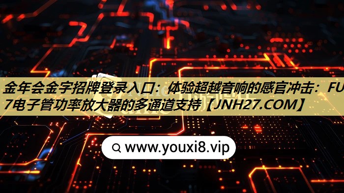金年会金字招牌登录入口:体验超越音响的感官冲击:FU一7电子管功率放大器的多通道支持 金年会金字招牌登录入口:体验超越音响的感官冲击:FU一7电子管功率放大器的多通道支持