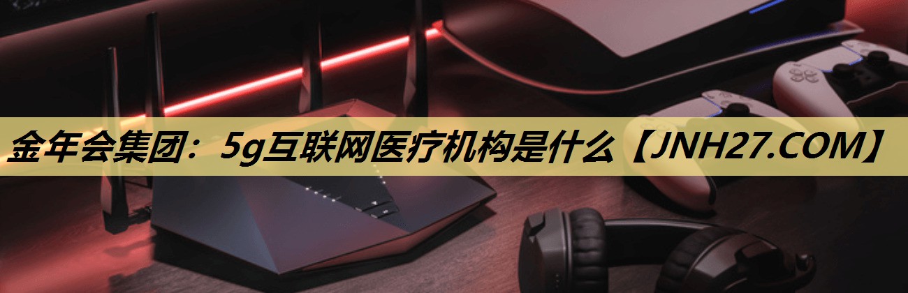 金年会集团:5g互联网医疗机构是什么 金年会集团:5g互联网医疗机构是什么