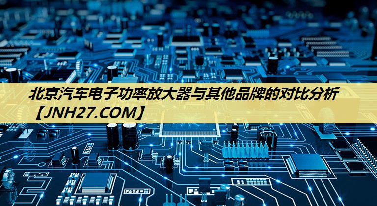 北京汽车电子功率放大器与其他品牌的对比分析 北京汽车电子功率放大器与其他品牌的对比分析