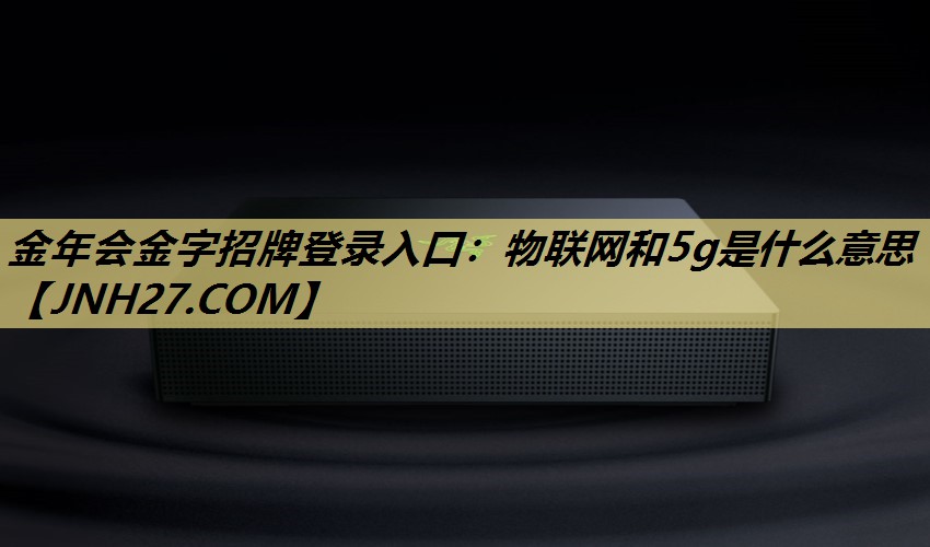 金年会金字招牌登录入口:物联网和5g是什么意思 金年会金字招牌登录入口:物联网和5g是什么意思