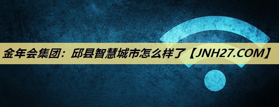 金年会集团:邱县智慧城市怎么样了 金年会集团:邱县智慧城市怎么样了