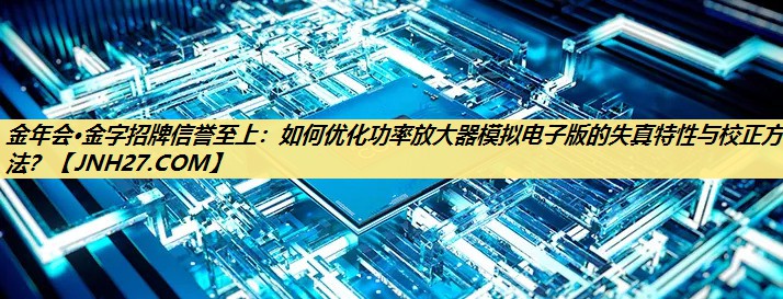 如何优化功率放大器模拟电子版的失真特性与校正方法? 如何优化功率放大器模拟电子版的失真特性与校正方法?