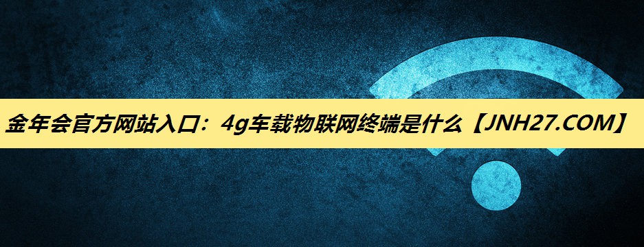 4g车载物联网终端是什么 4g车载物联网终端是什么