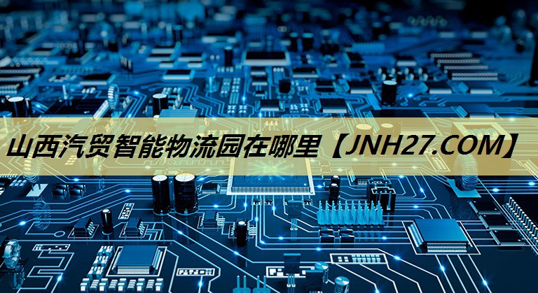 山西汽贸智能物流园在哪里 山西汽贸智能物流园在哪里