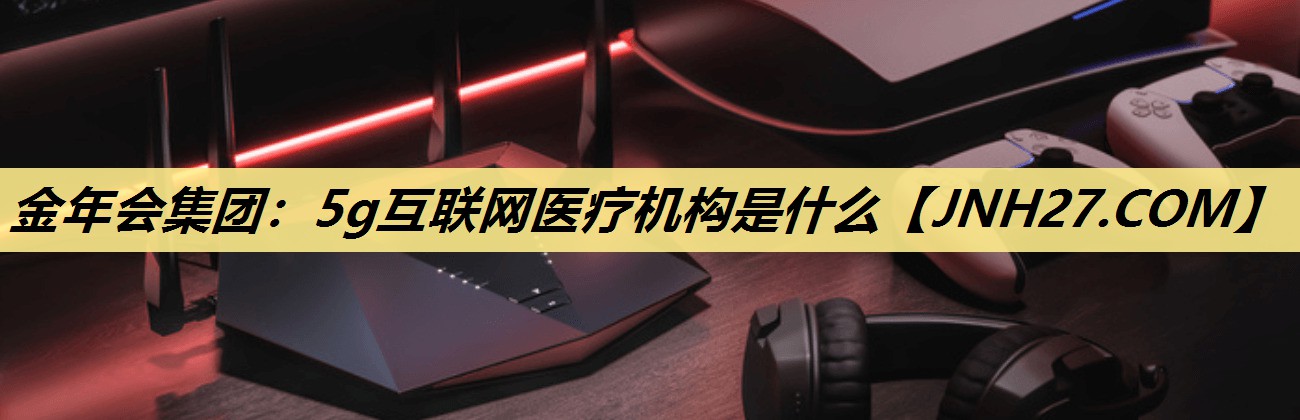 5g互联网医疗机构是什么 5g互联网医疗机构是什么