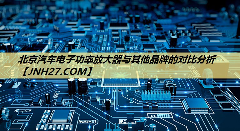 北京汽车电子功率放大器与其他品牌的对比分析 北京汽车电子功率放大器与其他品牌的对比分析