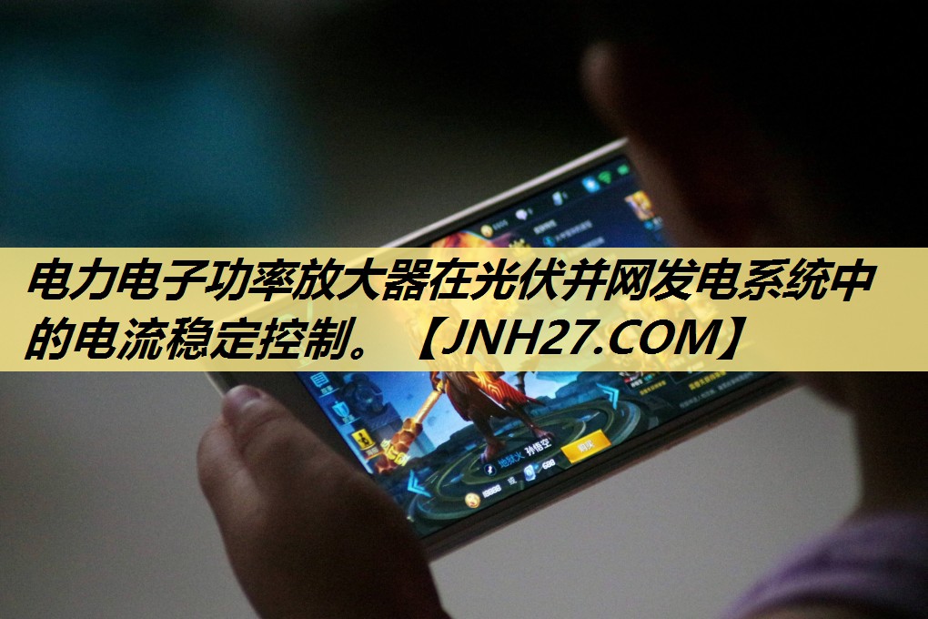 电力电子功率放大器在光伏并网发电系统中的电流稳定控制。 电力电子功率放大器在光伏并网发电系统中的电流稳定控制。