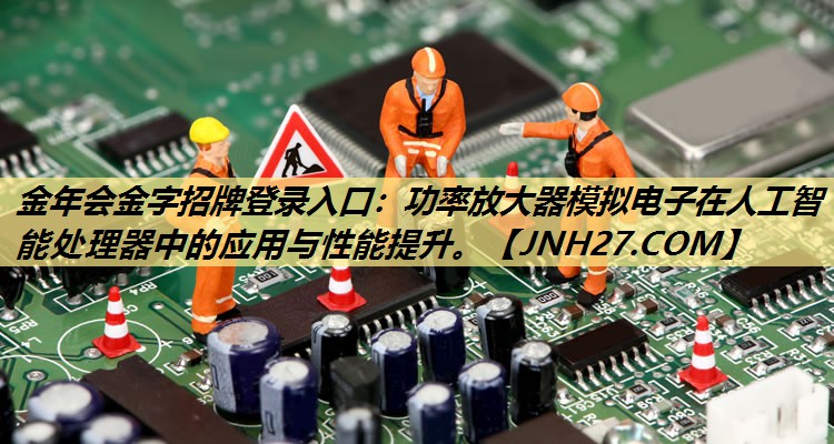 功率放大器模拟电子在人工智能处理器中的应用与性能提升。 功率放大器模拟电子在人工智能处理器中的应用与性能提升。